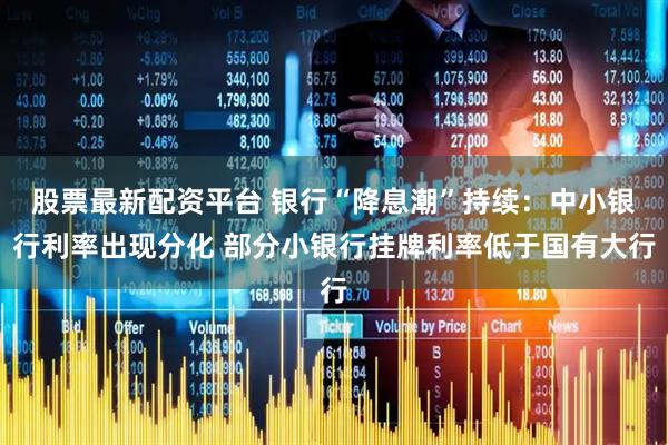 股票最新配资平台 银行“降息潮”持续：中小银行利率出现分化 部分小银行挂牌利率低于国有大行
