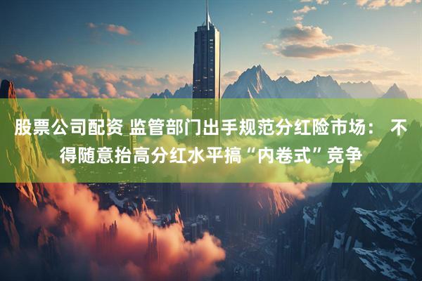股票公司配资 监管部门出手规范分红险市场： 不得随意抬高分红水平搞“内卷式”竞争