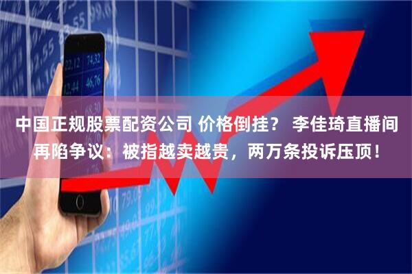中国正规股票配资公司 价格倒挂？ 李佳琦直播间再陷争议：被指越卖越贵，两万条投诉压顶！