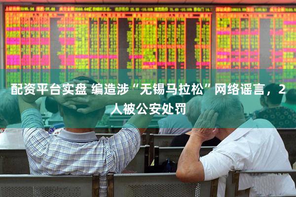配资平台实盘 编造涉“无锡马拉松”网络谣言，2人被公安处罚