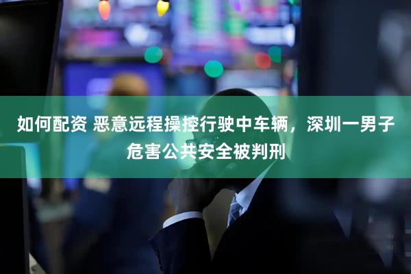 如何配资 恶意远程操控行驶中车辆，深圳一男子危害公共安全被判刑
