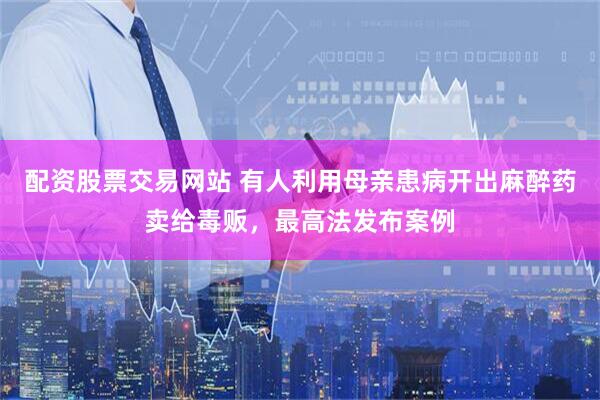 配资股票交易网站 有人利用母亲患病开出麻醉药卖给毒贩，最高法发布案例
