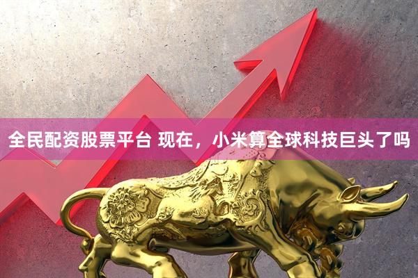 全民配资股票平台 现在，小米算全球科技巨头了吗