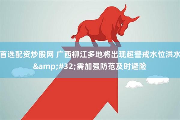 首选配资炒股网 广西柳江多地将出现超警戒水位洪水&#32;需加强防范及时避险