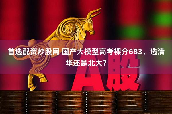 首选配资炒股网 国产大模型高考裸分683，选清华还是北大？