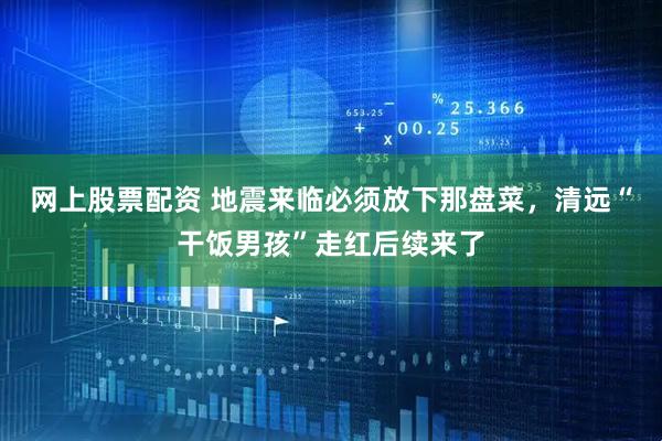 网上股票配资 地震来临必须放下那盘菜，清远“干饭男孩”走红后续来了