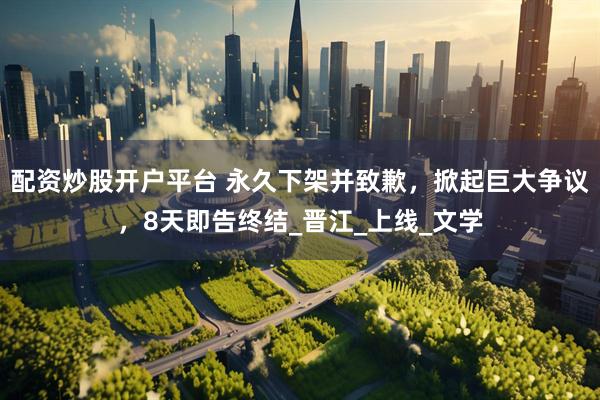 配资炒股开户平台 永久下架并致歉，掀起巨大争议，8天即告终结_晋江_上线_文学