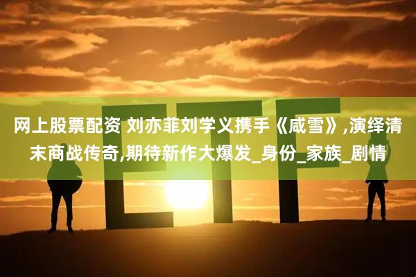 网上股票配资 刘亦菲刘学义携手《咸雪》,演绎清末商战传奇,期待新作大爆发_身份_家族_剧情