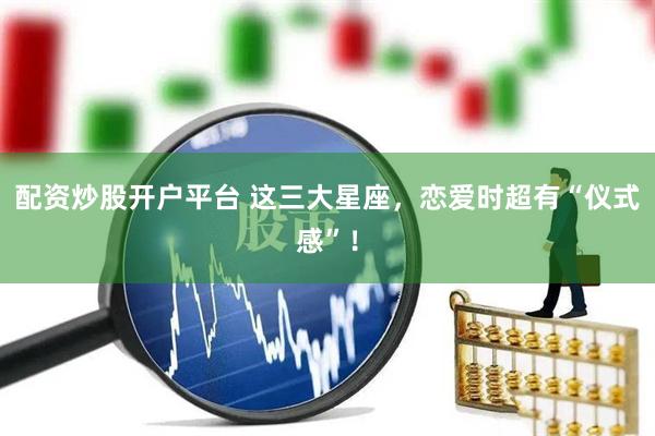 配资炒股开户平台 这三大星座，恋爱时超有“仪式感”！