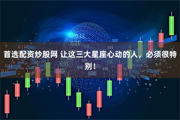 首选配资炒股网 让这三大星座心动的人，必须很特别！