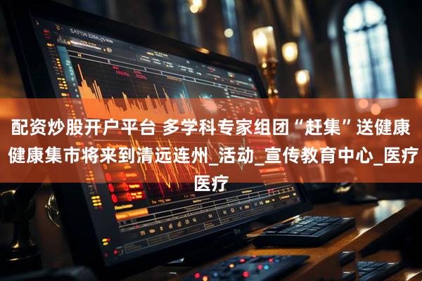 配资炒股开户平台 多学科专家组团“赶集”送健康 健康集市将来到清远连州_活动_宣传教育中心_医疗