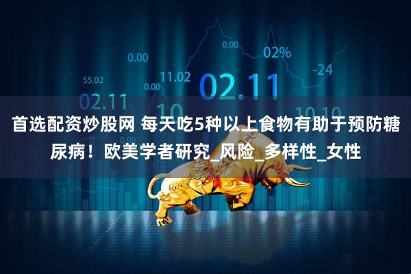 首选配资炒股网 每天吃5种以上食物有助于预防糖尿病！欧美学者研究_风险_多样性_女性