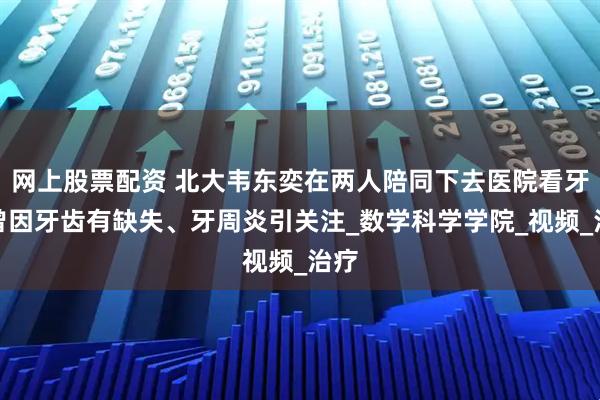 网上股票配资 北大韦东奕在两人陪同下去医院看牙，曾因牙齿有缺失、牙周炎引关注_数学科学学院_视频_治疗