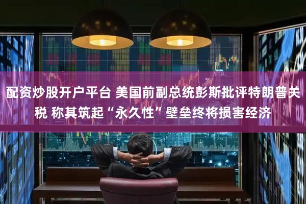 配资炒股开户平台 美国前副总统彭斯批评特朗普关税 称其筑起“永久性”壁垒终将损害经济