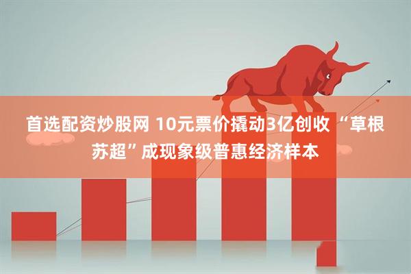 首选配资炒股网 10元票价撬动3亿创收 “草根苏超”成现象级普惠经济样本