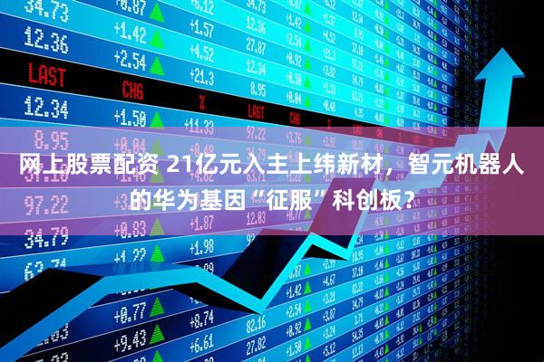 网上股票配资 21亿元入主上纬新材，智元机器人的华为基因“征服”科创板？
