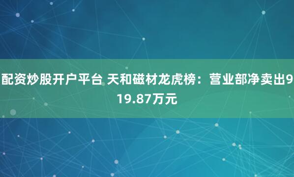 配资炒股开户平台 天和磁材龙虎榜：营业部净卖出919.87万元