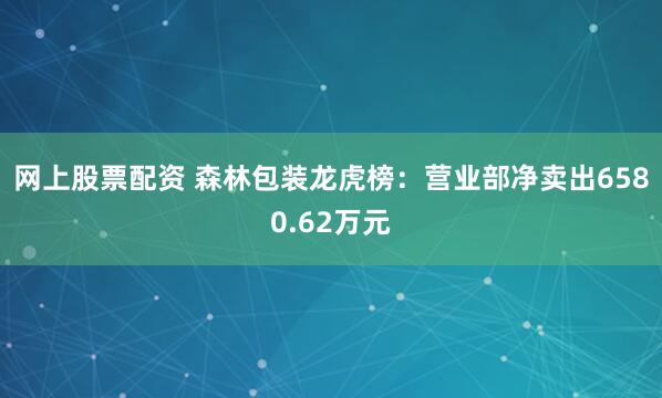 网上股票配资 森林包装龙虎榜：营业部净卖出6580.62万元