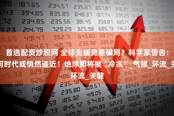 首选配资炒股网 全球变暖竟是骗局？科学家警告：冰河时代或悄然逼近！地球即将被“冷冻”_气候_环流_关键