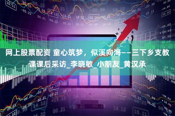 网上股票配资 童心筑梦，似溪向海——三下乡支教课课后采访_李晓敏_小朋友_黄汉承