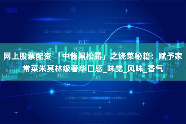 网上股票配资 「中酱黑松露」之烧菜秘籍：赋予家常菜米其林级奢华口感_味觉_风味_香气