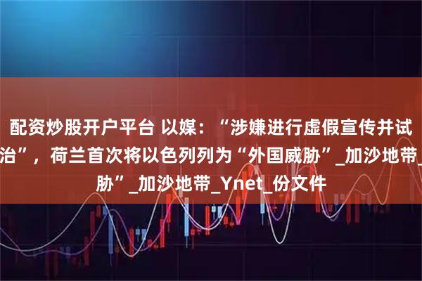 配资炒股开户平台 以媒：“涉嫌进行虚假宣传并试图影响荷兰政治”，荷兰首次将以色列列为“外国威胁”_加沙地带_Ynet_份文件
