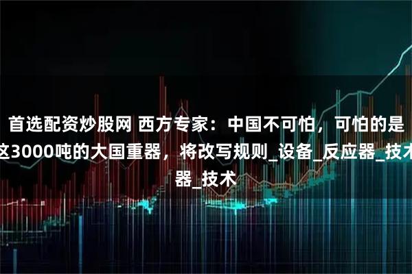 首选配资炒股网 西方专家：中国不可怕，可怕的是这3000吨的大国重器，将改写规则_设备_反应器_技术