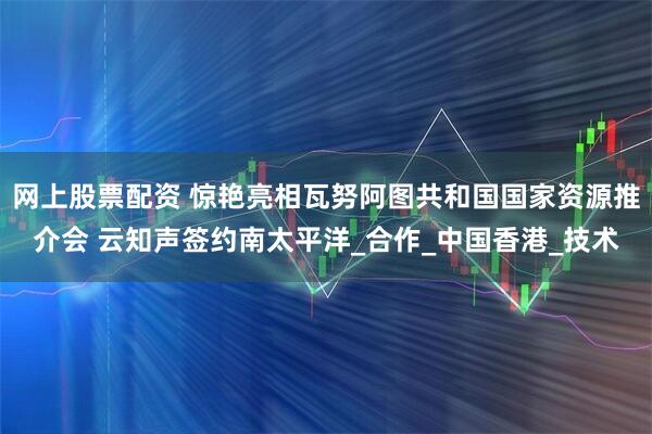 网上股票配资 惊艳亮相瓦努阿图共和国国家资源推介会 云知声签约南太平洋_合作_中国香港_技术