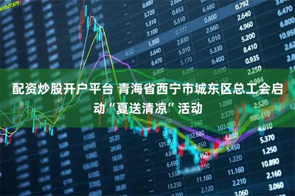 配资炒股开户平台 青海省西宁市城东区总工会启动“夏送清凉”活动
