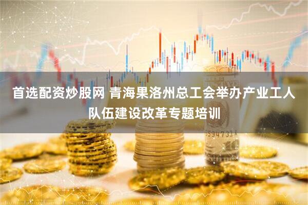 首选配资炒股网 青海果洛州总工会举办产业工人队伍建设改革专题培训
