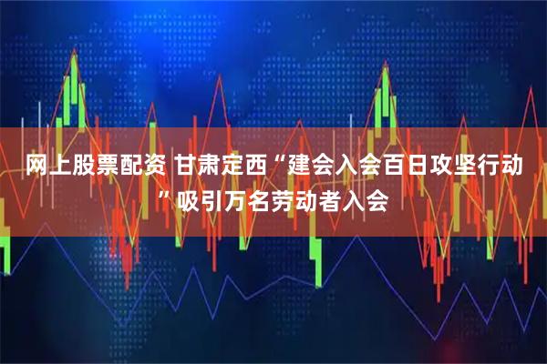 网上股票配资 甘肃定西“建会入会百日攻坚行动”吸引万名劳动者入会