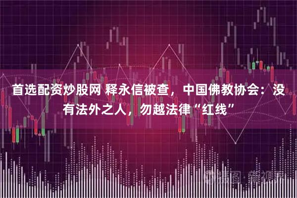 首选配资炒股网 释永信被查，中国佛教协会：没有法外之人，勿越法律“红线”