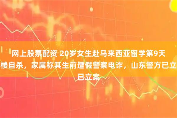 网上股票配资 20岁女生赴马来西亚留学第9天跳楼自杀，家属称其生前遭假警察电诈，山东警方已立案