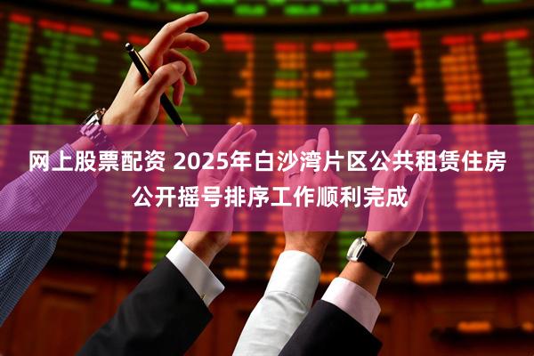 网上股票配资 2025年白沙湾片区公共租赁住房 公开摇号排序工作顺利完成