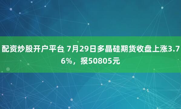 配资炒股开户平台 7月29日多晶硅期货收盘上涨3.76%，报50805元