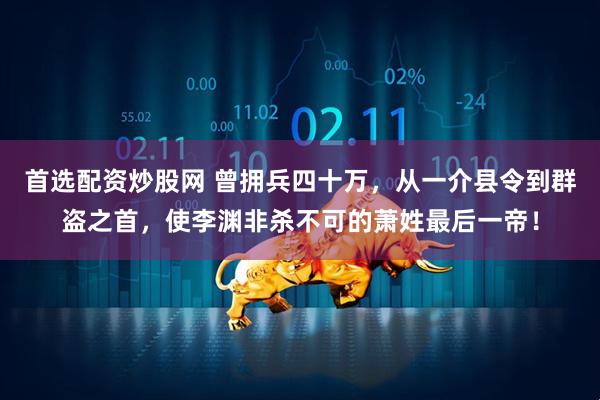 首选配资炒股网 曾拥兵四十万，从一介县令到群盗之首，使李渊非杀不可的萧姓最后一帝！