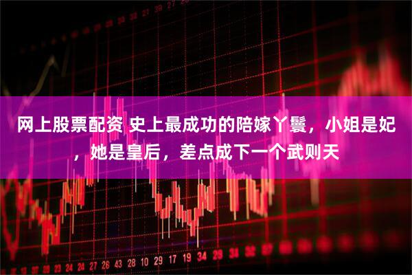 网上股票配资 史上最成功的陪嫁丫鬟，小姐是妃，她是皇后，差点成下一个武则天