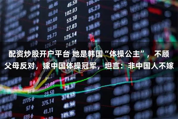 配资炒股开户平台 她是韩国“体操公主”，不顾父母反对，嫁中国体操冠军，坦言：非中国人不嫁