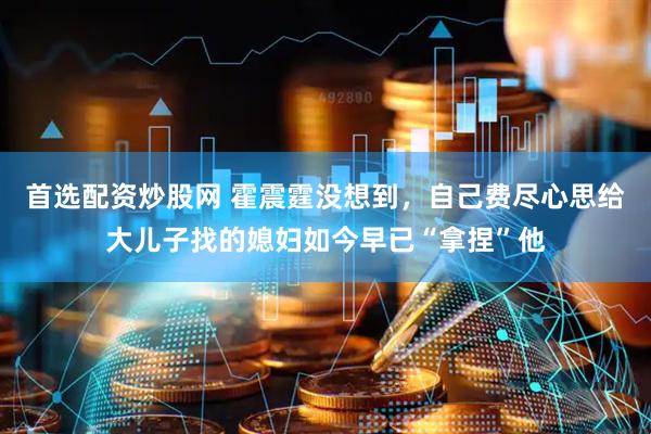 首选配资炒股网 霍震霆没想到，自己费尽心思给大儿子找的媳妇如今早已“拿捏”他