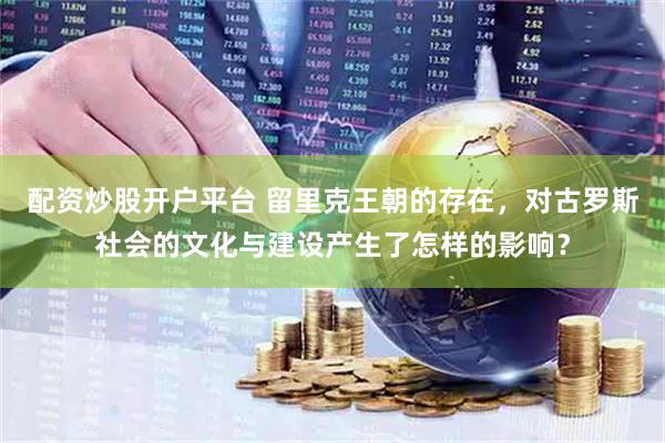 配资炒股开户平台 留里克王朝的存在，对古罗斯社会的文化与建设产生了怎样的影响？