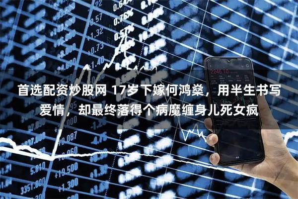 首选配资炒股网 17岁下嫁何鸿燊，用半生书写爱情，却最终落得个病魔缠身儿死女疯