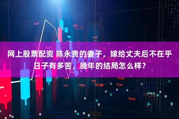 网上股票配资 陈永贵的妻子，嫁给丈夫后不在乎日子有多苦，晚年的结局怎么样？