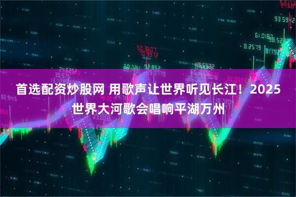 首选配资炒股网 用歌声让世界听见长江！2025世界大河歌会唱响平湖万州