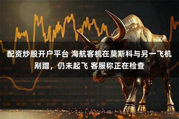 配资炒股开户平台 海航客机在莫斯科与另一飞机剐蹭，仍未起飞 客服称正在检查