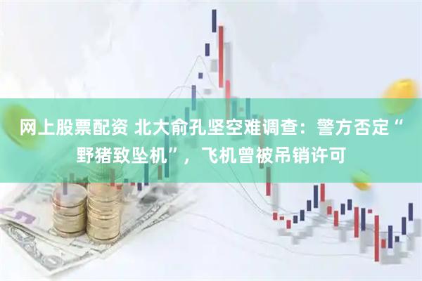 网上股票配资 北大俞孔坚空难调查：警方否定“野猪致坠机”，飞机曾被吊销许可