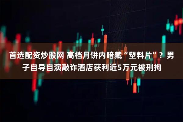 首选配资炒股网 高档月饼内暗藏“塑料片”？男子自导自演敲诈酒店获利近5万元被刑拘
