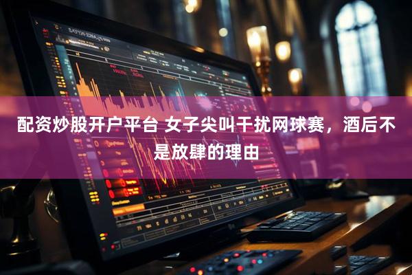配资炒股开户平台 女子尖叫干扰网球赛，酒后不是放肆的理由