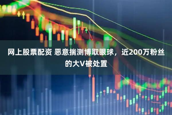 网上股票配资 恶意揣测博取眼球，近200万粉丝的大V被处置