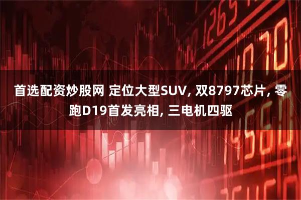 首选配资炒股网 定位大型SUV, 双8797芯片, 零跑D19首发亮相, 三电机四驱