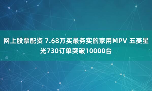 网上股票配资 7.68万买最务实的家用MPV 五菱星光730订单突破10000台